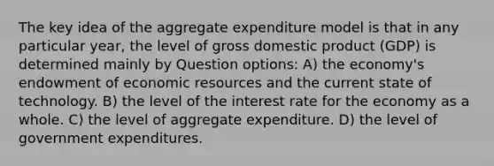 The key idea of the aggregate expenditure model is that in any particular year, the level of gross domestic product (GDP) is determined mainly by Question options: A) the economy's endowment of economic resources and the current state of technology. B) the level of the interest rate for the economy as a whole. C) the level of aggregate expenditure. D) the level of government expenditures.