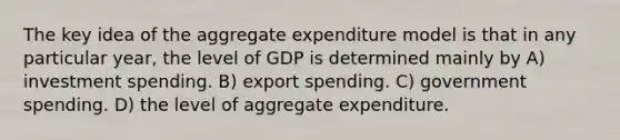 The key idea of the aggregate expenditure model is that in any particular year, the level of GDP is determined mainly by A) investment spending. B) export spending. C) government spending. D) the level of aggregate expenditure.