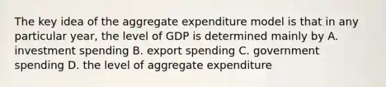 The key idea of the aggregate expenditure model is that in any particular year, the level of GDP is determined mainly by A. investment spending B. export spending C. government spending D. the level of aggregate expenditure