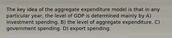 The key idea of the aggregate expenditure model is that in any particular year, the level of GDP is determined mainly by A) investment spending. B) the level of aggregate expenditure. C) government spending. D) export spending.