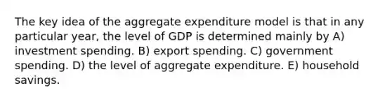 The key idea of the aggregate expenditure model is that in any particular year, the level of GDP is determined mainly by A) investment spending. B) export spending. C) government spending. D) the level of aggregate expenditure. E) household savings.