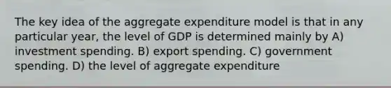 The key idea of the aggregate expenditure model is that in any particular year, the level of GDP is determined mainly by A) investment spending. B) export spending. C) government spending. D) the level of aggregate expenditure