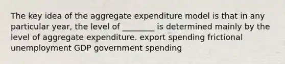 The key idea of the aggregate expenditure model is that in any particular year, the level of ________ is determined mainly by the level of aggregate expenditure. export spending frictional unemployment GDP government spending