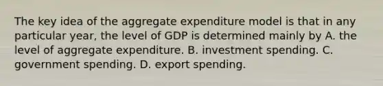 The key idea of the aggregate expenditure model is that in any particular​ year, the level of GDP is determined mainly by A. the level of aggregate expenditure. B. investment spending. C. government spending. D. export spending.