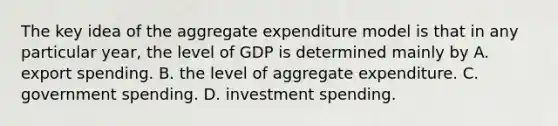 The key idea of the aggregate expenditure model is that in any particular year, the level of GDP is determined mainly by A. export spending. B. the level of aggregate expenditure. C. government spending. D. investment spending.