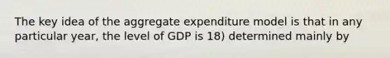 The key idea of the aggregate expenditure model is that in any particular year, the level of GDP is 18) determined mainly by