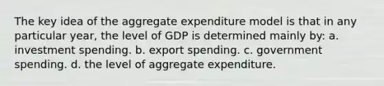 The key idea of the aggregate expenditure model is that in any particular year, the level of GDP is determined mainly by: a. investment spending. b. export spending. c. government spending. d. the level of aggregate expenditure.