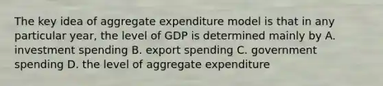 The key idea of aggregate expenditure model is that in any particular year, the level of GDP is determined mainly by A. investment spending B. export spending C. government spending D. the level of aggregate expenditure