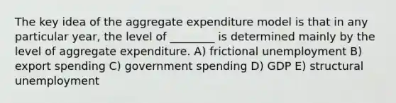 The key idea of the aggregate expenditure model is that in any particular year, the level of ________ is determined mainly by the level of aggregate expenditure. A) frictional unemployment B) export spending C) government spending D) GDP E) structural unemployment