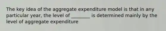 The key idea of the aggregate expenditure model is that in any particular year, the level of ________ is determined mainly by the level of aggregate expenditure