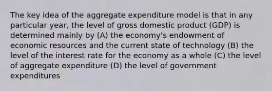 The key idea of the aggregate expenditure model is that in any particular year, the level of gross domestic product (GDP) is determined mainly by (A) the economy's endowment of economic resources and the current state of technology (B) the level of the interest rate for the economy as a whole (C) the level of aggregate expenditure (D) the level of government expenditures