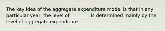 The key idea of the aggregate expenditure model is that in any particular year, the level of ________ is determined mainly by the level of aggregate expenditure.