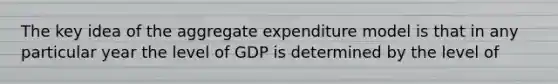 The key idea of the aggregate expenditure model is that in any particular year the level of GDP is determined by the level of