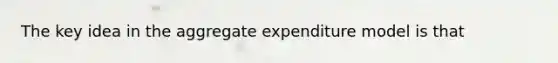 The key idea in the aggregate expenditure model is that