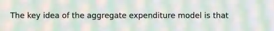 The key idea of the aggregate expenditure model is that