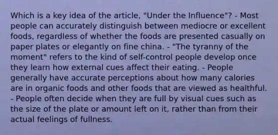 Which is a key idea of the article, "Under the Influence"? - Most people can accurately distinguish between mediocre or excellent foods, regardless of whether the foods are presented casually on paper plates or elegantly on fine china. - "The tyranny of the moment" refers to the kind of self-control people develop once they learn how external cues affect their eating. - People generally have accurate perceptions about how many calories are in organic foods and other foods that are viewed as healthful. - People often decide when they are full by visual cues such as the size of the plate or amount left on it, rather than from their actual feelings of fullness.