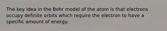 The key idea in the Bohr model of the atom is that electrons occupy definite orbits which require the electron to have a specific amount of energy.