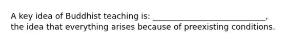 A key idea of Buddhist teaching is: ____________________________, the idea that everything arises because of preexisting conditions.