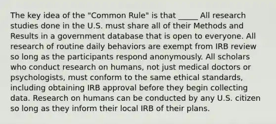 The key idea of the "Common Rule" is that _____ All research studies done in the U.S. must share all of their Methods and Results in a government database that is open to everyone. All research of routine daily behaviors are exempt from IRB review so long as the participants respond anonymously. All scholars who conduct research on humans, not just medical doctors or psychologists, must conform to the same ethical standards, including obtaining IRB approval before they begin collecting data. Research on humans can be conducted by any U.S. citizen so long as they inform their local IRB of their plans.