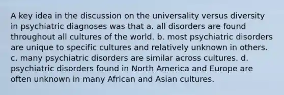 A key idea in the discussion on the universality versus diversity in psychiatric diagnoses was that a. all disorders are found throughout all cultures of the world. b. most psychiatric disorders are unique to specific cultures and relatively unknown in others. c. many psychiatric disorders are similar across cultures. d. psychiatric disorders found in North America and Europe are often unknown in many African and Asian cultures.