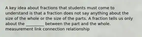 A key idea about fractions that students must come to understand is that a fraction does not say anything about the size of the whole or the size of the parts. A fraction tells us only about the _________ between the part and the whole. measurement link connection relationship