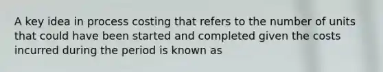 A key idea in process costing that refers to the number of units that could have been started and completed given the costs incurred during the period is known as