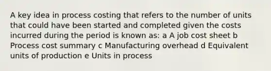 A key idea in process costing that refers to the number of units that could have been started and completed given the costs incurred during the period is known as: a A job cost sheet b Process cost summary c Manufacturing overhead d Equivalent units of production e Units in process