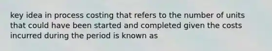 key idea in process costing that refers to the number of units that could have been started and completed given the costs incurred during the period is known as