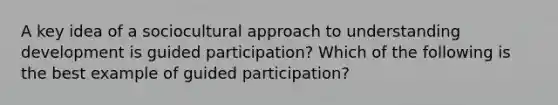 A key idea of a sociocultural approach to understanding development is guided participation? Which of the following is the best example of guided participation?