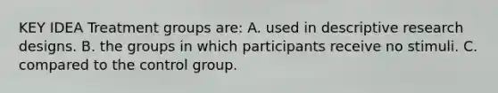 KEY IDEA Treatment groups are: A. used in descriptive research designs. B. the groups in which participants receive no stimuli. C. compared to the control group.