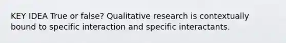 KEY IDEA True or false? Qualitative research is contextually bound to specific interaction and specific interactants.