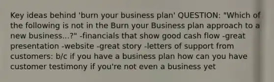 Key ideas behind 'burn your business plan' QUESTION: "Which of the following is not in the Burn your Business plan approach to a new business...?" -financials that show good cash flow -great presentation -website -great story -letters of support from customers: b/c if you have a business plan how can you have customer testimony if you're not even a business yet