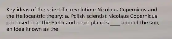 Key ideas of the scientific revolution: Nicolaus Copernicus and the Heliocentric theory: a. Polish scientist Nicolaus Copernicus proposed that the Earth and other planets ____ around the sun, an idea known as the ________