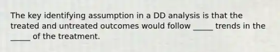 The key identifying assumption in a DD analysis is that the treated and untreated outcomes would follow _____ trends in the _____ of the treatment.