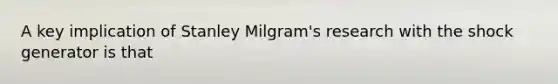 A key implication of Stanley Milgram's research with the shock generator is that