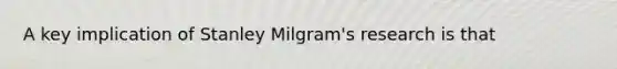 A key implication of Stanley Milgram's research is that