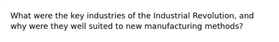 What were the key industries of the Industrial Revolution, and why were they well suited to new manufacturing methods?