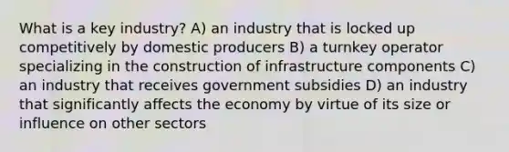 What is a key industry? A) an industry that is locked up competitively by domestic producers B) a turnkey operator specializing in the construction of infrastructure components C) an industry that receives government subsidies D) an industry that significantly affects the economy by virtue of its size or influence on other sectors