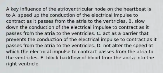 A key influence of the atrioventricular node on <a href='https://www.questionai.com/knowledge/kya8ocqc6o-the-heart' class='anchor-knowledge'>the heart</a>beat is to A. speed up the conduction of the electrical impulse to contract as it passes from the atria to the ventricles. B. slow down the conduction of the electrical impulse to contract as it passes from the atria to the ventricles. C. act as a barrier that prevents the conduction of the electrical impulse to contract as it passes from the atria to the ventricles. D. not alter the speed at which the electrical impulse to contract passes from the atria to the ventricles. E. block backflow of blood from the aorta into the right ventricle.