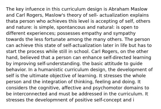 The key infuence in this curriculum design is Abraham Maslow and Carl Rogers, Maslow's theory of sell- actualization explains thata person who achieves this level is accepting of self, others and nature: is simple, spontancous and natural: is open to different experiences; possesses empathy and sympathy towards the less fortunate among the many others. The person can achieve this state of self-actualization later in life but has to start the process while still in school. Carl Rogers, on the other hand, believed that a person can enhance self-directed learning by improving self-understanding. the basic attitude to guide behavior. In a humanistic curriculum design, the development of self is the ultimate objective of learning. It stresses the whole person and the integration of thinking, feeling and doing. It considers the cognitive, affective and psychomotor domains to be interconnected and must be addressed in the curriculum. It stresses the developmnent of positive self-concept and i