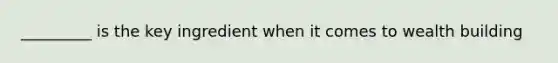 _________ is the key ingredient when it comes to wealth building