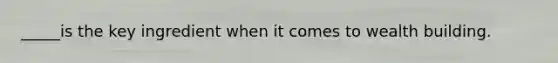 _____is the key ingredient when it comes to wealth building.