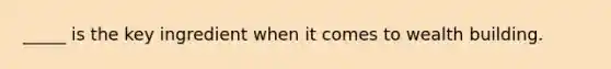 _____ is the key ingredient when it comes to wealth building.