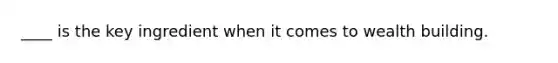 ____ is the key ingredient when it comes to wealth building.