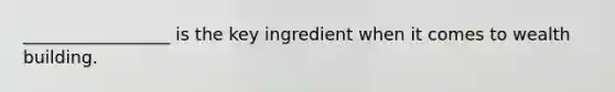 _________________ is the key ingredient when it comes to wealth building.
