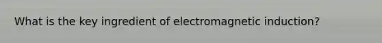 What is the key ingredient of <a href='https://www.questionai.com/knowledge/kEXybSZ5Yn-electromagnetic-induction' class='anchor-knowledge'>electromagnetic induction</a>?