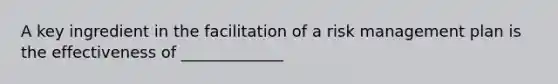 A key ingredient in the facilitation of a risk management plan is the effectiveness of _____________