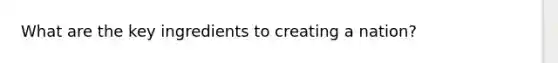 What are the key ingredients to creating a nation?