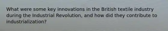 What were some key innovations in the British textile industry during the Industrial Revolution, and how did they contribute to industrialization?