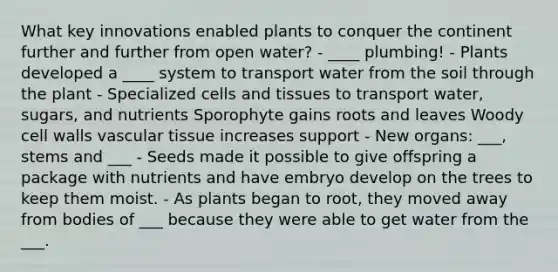 What key innovations enabled plants to conquer the continent further and further from open water? - ____ plumbing! - Plants developed a ____ system to transport water from the soil through the plant - Specialized cells and tissues to transport water, sugars, and nutrients Sporophyte gains roots and leaves Woody cell walls vascular tissue increases support - New organs: ___, stems and ___ - Seeds made it possible to give offspring a package with nutrients and have embryo develop on the trees to keep them moist. - As plants began to root, they moved away from bodies of ___ because they were able to get water from the ___.